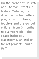 Text Box: On the corner of Church and Thomas Streets in historic Tribeca, our downtown school offers programs for infants, toddlers and pre-school children from 3 months to 5½ years old.  The space includes 9 classrooms, an atelier for art projects, and a gym. 