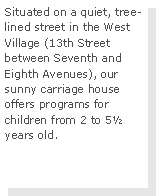Text Box: Situated on a quiet, tree-lined street in the West Village (13th Street between Seventh and Eighth Avenues), our sunny carriage house offers programs for children from 2 to 5½ years old.  