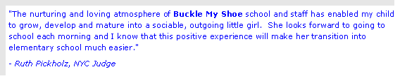 Text Box: "The nurturing and loving atmosphere of Buckle My Shoe school and staff has enabled my child to grow, develop and mature into a sociable, outgoing little girl.  She looks forward to going to school each morning and I know that this positive experience will make her transition into elementary school much easier." - Ruth Pickholz, NYC Judge