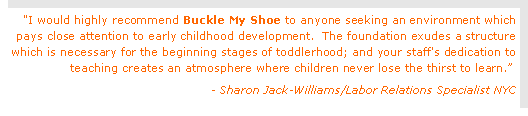 Text Box: "I would highly recommend Buckle My Shoe to anyone seeking an environment which pays close attention to early childhood development.  The foundation exudes a structure which is necessary for the beginning stages of toddlerhood; and your staff's dedication to teaching creates an atmosphere where children never lose the thirst to learn.  - Sharon Jack-Williams/Labor Relations Specialist NYC