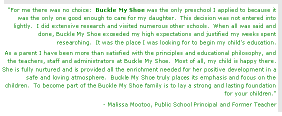Text Box: For me there was no choice:  Buckle My Shoe was the only preschool I applied to because it was the only one good enough to care for my daughter.  This decision was not entered into lightly.  I did extensive research and visited numerous other schools.  When all was said and done, Buckle My Shoe exceeded my high expectations and justified my weeks spent researching.  It was the place I was looking for to begin my childs education.As a parent I have been more than satisfied with the principles and educational philosophy, and the teachers, staff and administrators at Buckle My Shoe.  Most of all, my child is happy there.  She is fully nurtured and is provided all the enrichment needed for her positive development in a safe and loving atmosphere.  Buckle My Shoe truly places its emphasis and focus on the children.  To become part of the Buckle My Shoe family is to lay a strong and lasting foundation for your children.- Malissa Mootoo, Public School Principal and Former Teacher