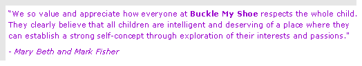 Text Box: We so value and appreciate how everyone at Buckle My Shoe respects the whole child.  They clearly believe that all children are intelligent and deserving of a place where they can establish a strong self-concept through exploration of their interests and passions."- Mary Beth and Mark Fisher